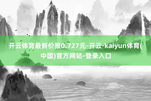 开云体育最新价报0.727元-开云·kaiyun体育(中国)官方网站-登录入口