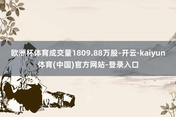 欧洲杯体育成交量1809.88万股-开云·kaiyun体育(中国)官方网站-登录入口