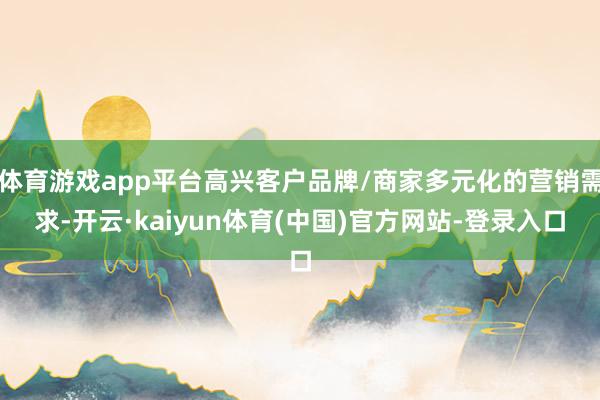 体育游戏app平台高兴客户品牌/商家多元化的营销需求-开云·kaiyun体育(中国)官方网站-登录入口