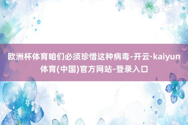 欧洲杯体育咱们必须珍惜这种病毒-开云·kaiyun体育(中国)官方网站-登录入口
