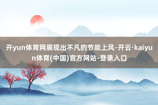 开yun体育网展现出不凡的节能上风-开云·kaiyun体育(中国)官方网站-登录入口