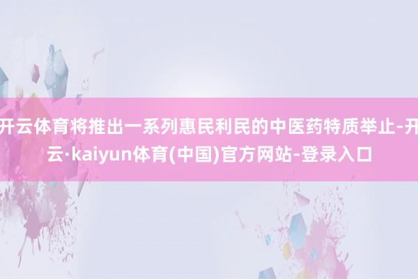 开云体育将推出一系列惠民利民的中医药特质举止-开云·kaiyun体育(中国)官方网站-登录入口