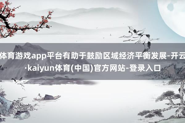 体育游戏app平台有助于鼓励区域经济平衡发展-开云·kaiyun体育(中国)官方网站-登录入口