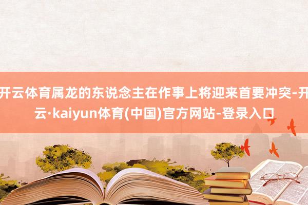 开云体育属龙的东说念主在作事上将迎来首要冲突-开云·kaiyun体育(中国)官方网站-登录入口