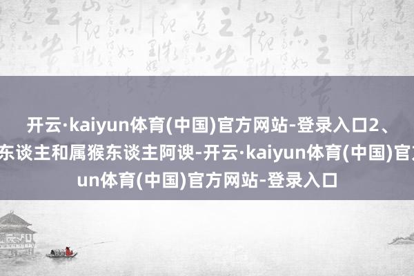 开云·kaiyun体育(中国)官方网站-登录入口2、属猴东谈主属蛇东谈主和属猴东谈主阿谀-开云·kaiyun体育(中国)官方网站-登录入口