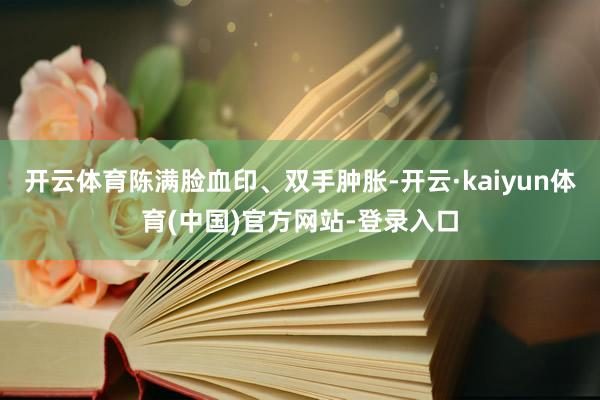 开云体育陈满脸血印、双手肿胀-开云·kaiyun体育(中国)官方网站-登录入口