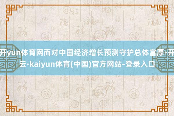 开yun体育网而对中国经济增长预测守护总体富厚-开云·kaiyun体育(中国)官方网站-登录入口