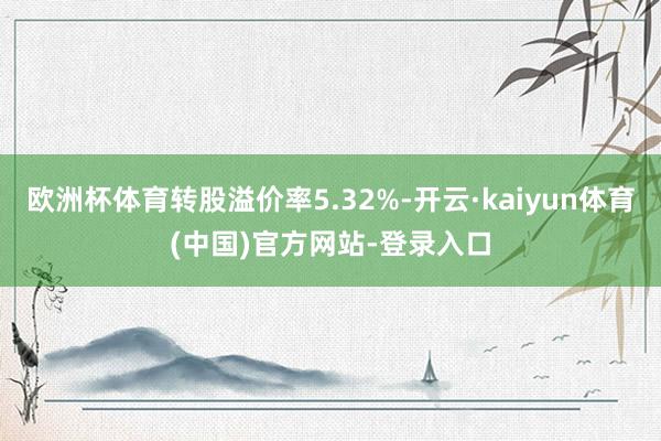 欧洲杯体育转股溢价率5.32%-开云·kaiyun体育(中国)官方网站-登录入口