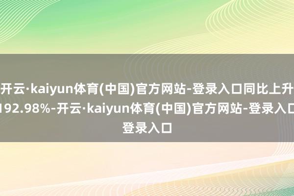 开云·kaiyun体育(中国)官方网站-登录入口同比上升192.98%-开云·kaiyun体育(中国)官方网站-登录入口