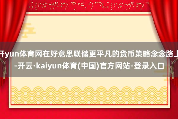 开yun体育网在好意思联储更平凡的货币策略念念路上-开云·kaiyun体育(中国)官方网站-登录入口