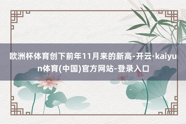 欧洲杯体育创下前年11月来的新高-开云·kaiyun体育(中国)官方网站-登录入口