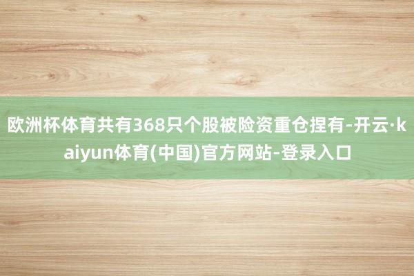 欧洲杯体育共有368只个股被险资重仓捏有-开云·kaiyun体育(中国)官方网站-登录入口