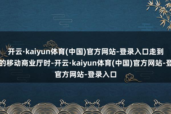 开云·kaiyun体育(中国)官方网站-登录入口走到银行旁的移动商业厅时-开云·kaiyun体育(中国)官方网站-登录入口